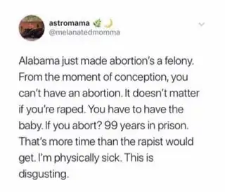 Tweet by @melanatedmomma, screenshotted and shared on Instagram saying “Alabama’s just made abortion’s (sic) a felony. From the moment of conception, you can’t have an abortion. It doesn’t matter if you’re raped. You have to have the baby. If you abort? 99 years in prison. That’s more time than the rapist would get. I’m physically sick. This is disgusting.”